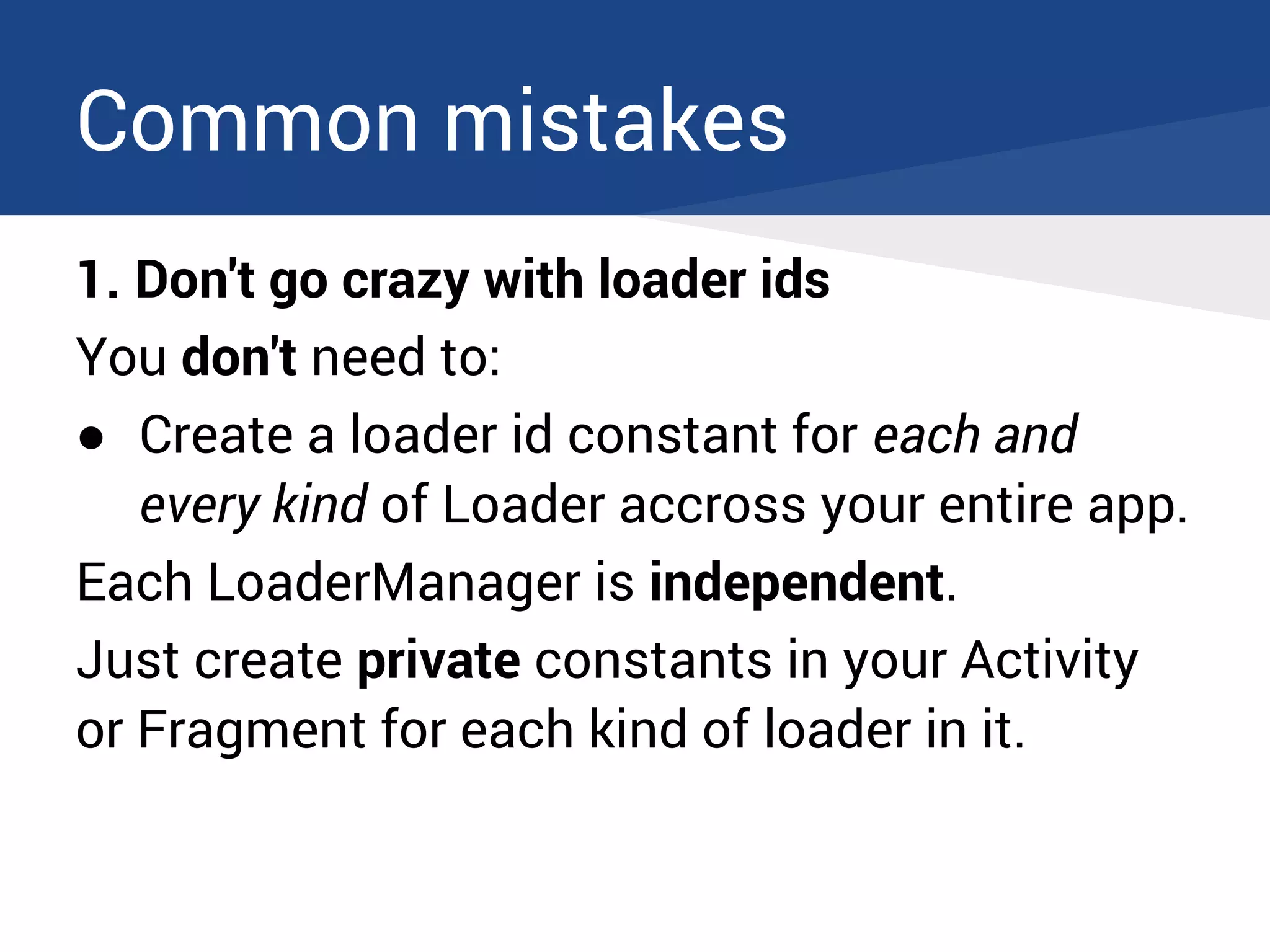 Common mistakes
1. Don't go crazy with loader ids
You don't need to:
● Create a loader id constant for each and
every kind of Loader accross your entire app.
Each LoaderManager is independent.
Just create private constants in your Activity
or Fragment for each kind of loader in it.
 