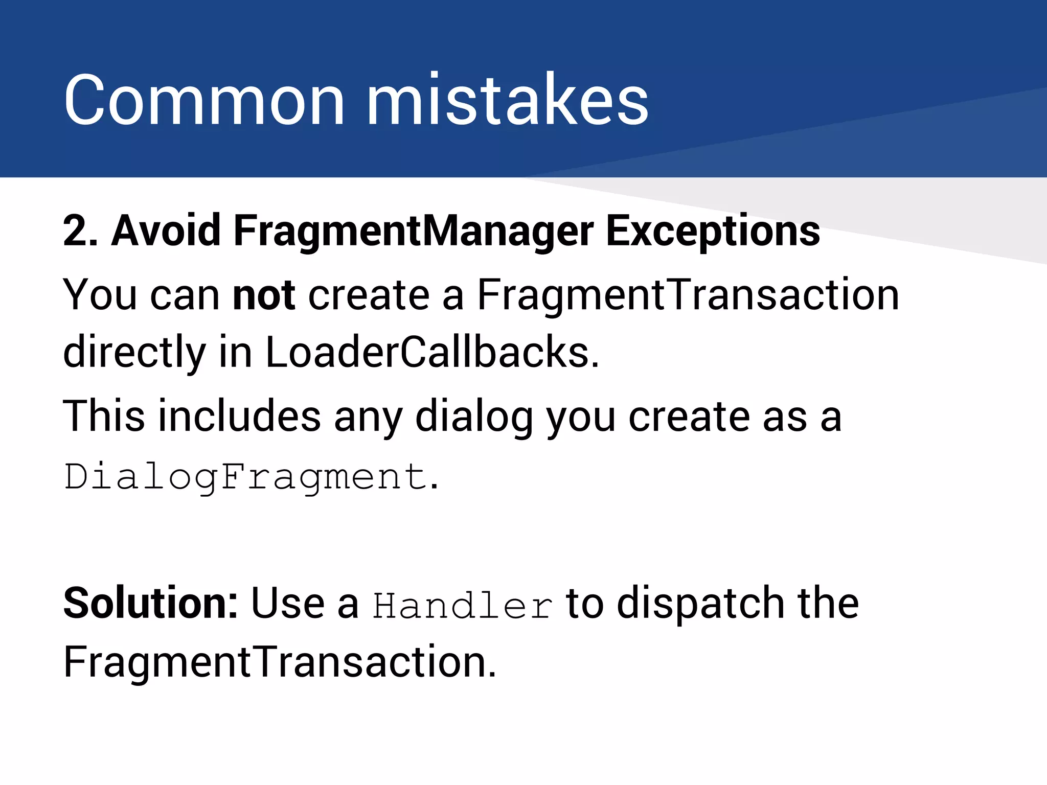 Common mistakes
2. Avoid FragmentManager Exceptions
You can not create a FragmentTransaction
directly in LoaderCallbacks.
This includes any dialog you create as a
DialogFragment.
Solution: Use a Handler to dispatch the
FragmentTransaction.
 