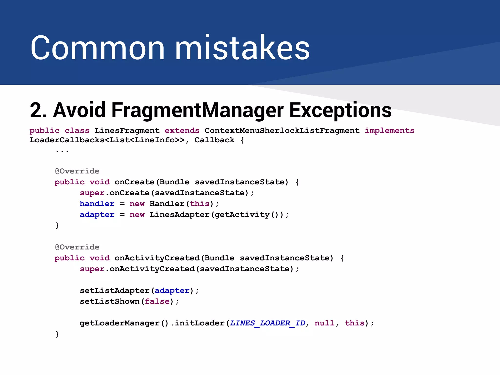 Common mistakes
2. Avoid FragmentManager Exceptions
public class LinesFragment extends ContextMenuSherlockListFragment implements
LoaderCallbacks<List<LineInfo>>, Callback {
...
@Override
public void onCreate(Bundle savedInstanceState) {
super.onCreate(savedInstanceState);
handler = new Handler(this);
adapter = new LinesAdapter(getActivity());
}
@Override
public void onActivityCreated(Bundle savedInstanceState) {
super.onActivityCreated(savedInstanceState);
setListAdapter(adapter);
setListShown(false);
getLoaderManager().initLoader(LINES_LOADER_ID, null, this);
}
 