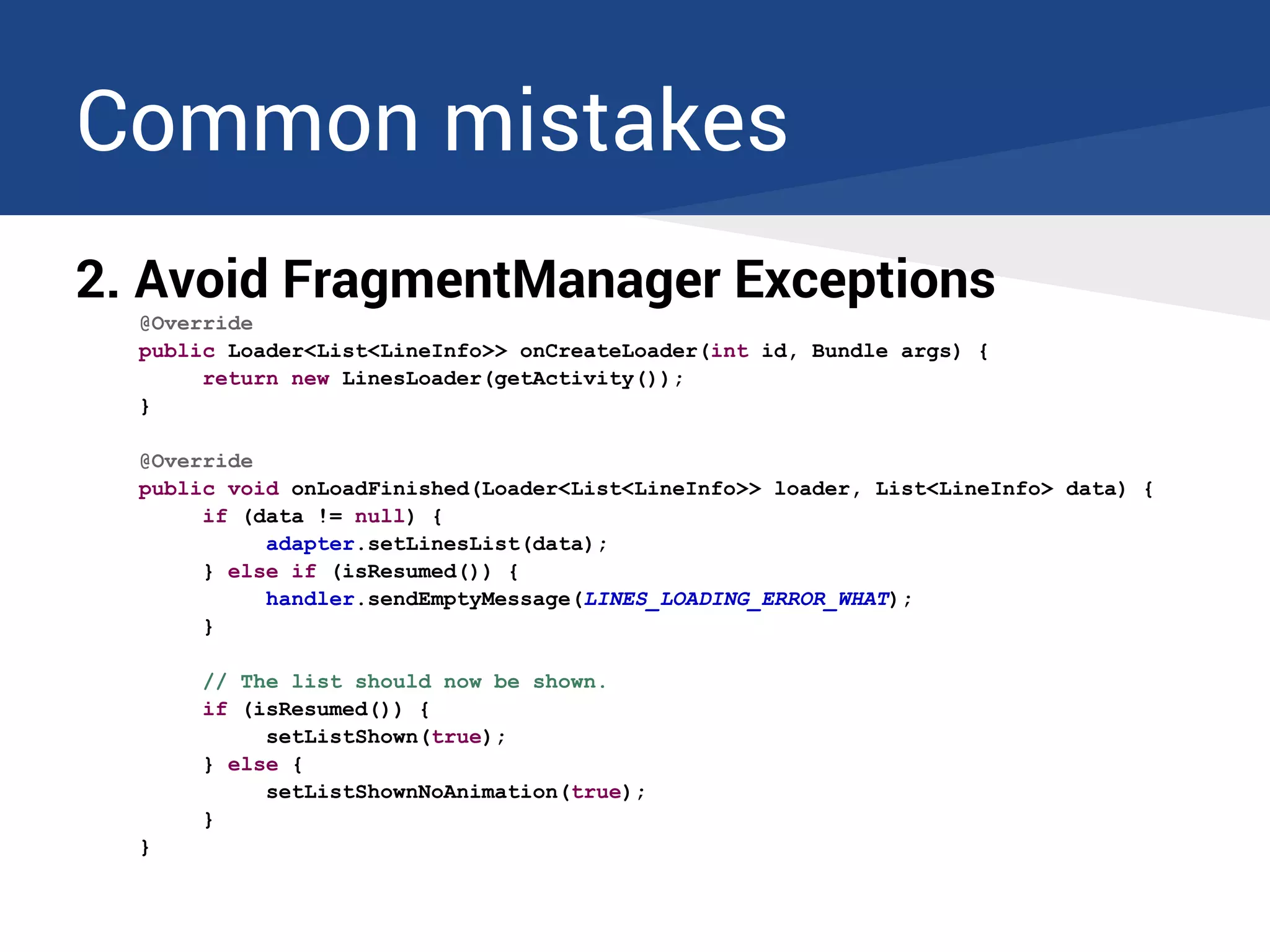 Common mistakes
2. Avoid FragmentManager Exceptions
@Override
public Loader<List<LineInfo>> onCreateLoader(int id, Bundle args) {
return new LinesLoader(getActivity());
}
@Override
public void onLoadFinished(Loader<List<LineInfo>> loader, List<LineInfo> data) {
if (data != null) {
adapter.setLinesList(data);
} else if (isResumed()) {
handler.sendEmptyMessage(LINES_LOADING_ERROR_WHAT);
}
// The list should now be shown.
if (isResumed()) {
setListShown(true);
} else {
setListShownNoAnimation(true);
}
}
 