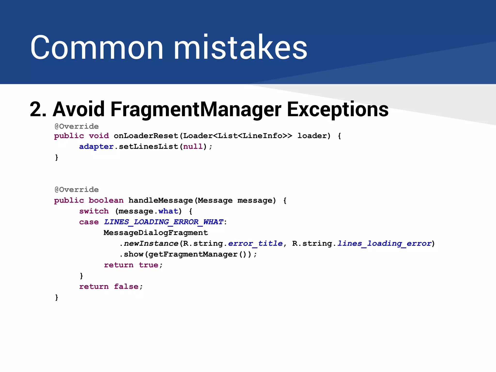 Common mistakes
2. Avoid FragmentManager Exceptions
@Override
public void onLoaderReset(Loader<List<LineInfo>> loader) {
adapter.setLinesList(null);
}
@Override
public boolean handleMessage(Message message) {
switch (message.what) {
case LINES_LOADING_ERROR_WHAT:
MessageDialogFragment
.newInstance(R.string.error_title, R.string.lines_loading_error)
.show(getFragmentManager());
return true;
}
return false;
}
 