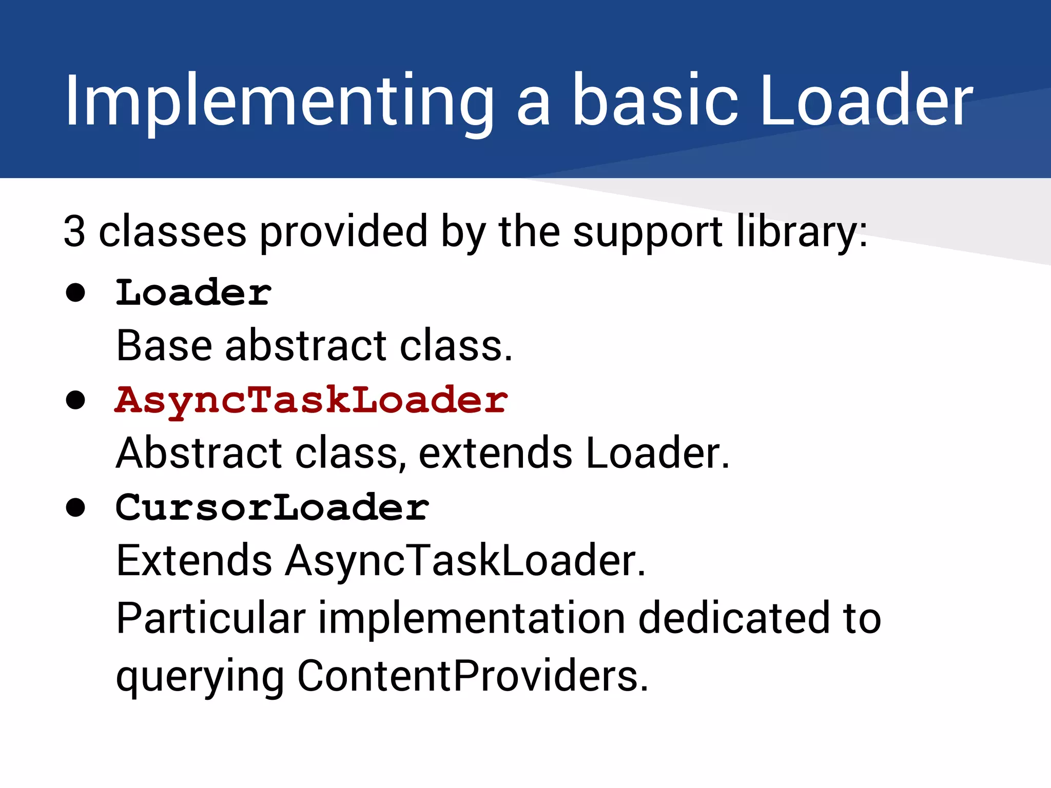 Implementing a basic Loader
3 classes provided by the support library:
● Loader
Base abstract class.
● AsyncTaskLoader
Abstract class, extends Loader.
● CursorLoader
Extends AsyncTaskLoader.
Particular implementation dedicated to
querying ContentProviders.
 