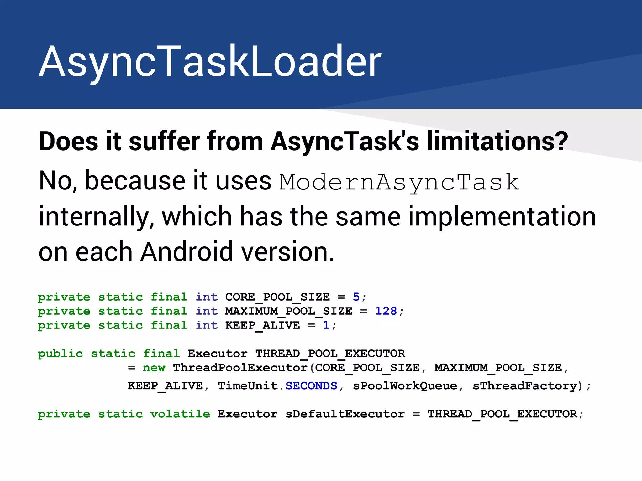 AsyncTaskLoader
Does it suffer from AsyncTask's limitations?
No, because it uses ModernAsyncTask
internally, which has the same implementation
on each Android version.
private static final int CORE_POOL_SIZE = 5;
private static final int MAXIMUM_POOL_SIZE = 128;
private static final int KEEP_ALIVE = 1;
public static final Executor THREAD_POOL_EXECUTOR
= new ThreadPoolExecutor(CORE_POOL_SIZE, MAXIMUM_POOL_SIZE,
KEEP_ALIVE, TimeUnit.SECONDS, sPoolWorkQueue, sThreadFactory);
private static volatile Executor sDefaultExecutor = THREAD_POOL_EXECUTOR;
 