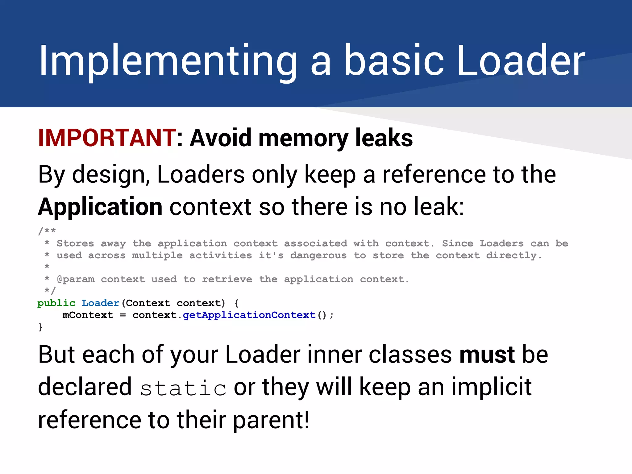Implementing a basic Loader
IMPORTANT: Avoid memory leaks
By design, Loaders only keep a reference to the
Application context so there is no leak:
/**
* Stores away the application context associated with context. Since Loaders can be
* used across multiple activities it's dangerous to store the context directly.
*
* @param context used to retrieve the application context.
*/
public Loader(Context context) {
mContext = context.getApplicationContext();
}
But each of your Loader inner classes must be
declared static or they will keep an implicit
reference to their parent!
 