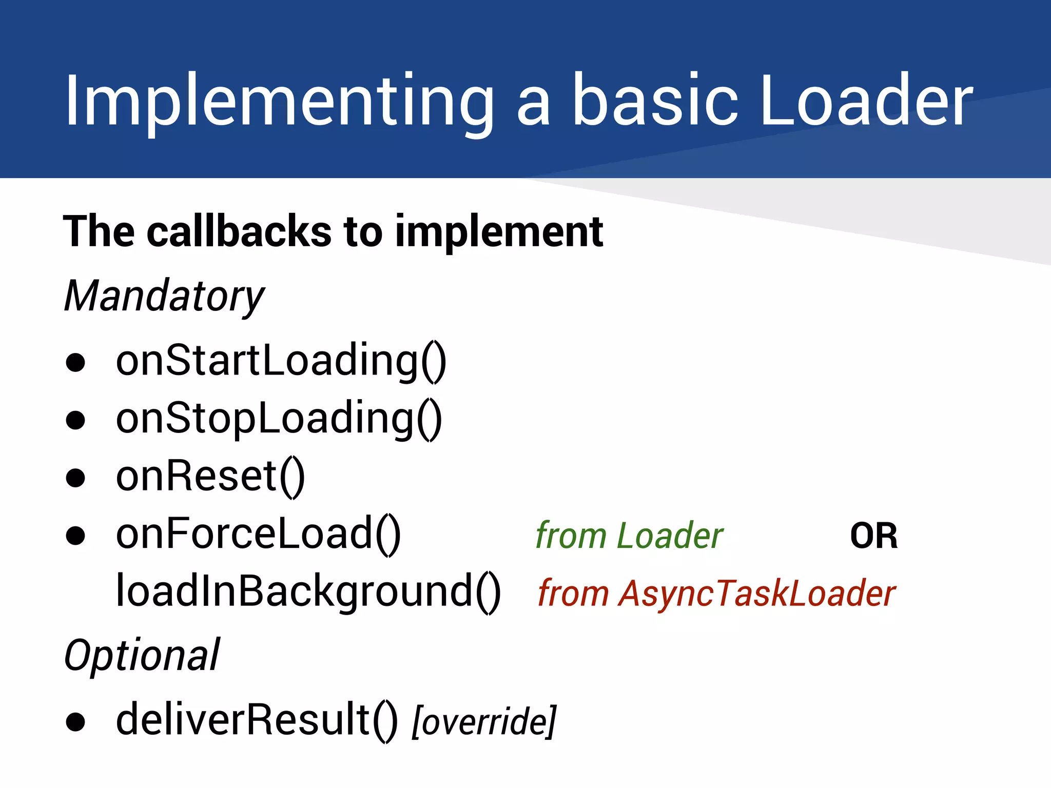 Implementing a basic Loader
The callbacks to implement
Mandatory
● onStartLoading()
● onStopLoading()
● onReset()
● onForceLoad() from Loader OR
loadInBackground() from AsyncTaskLoader
Optional
● deliverResult() [override]
 
