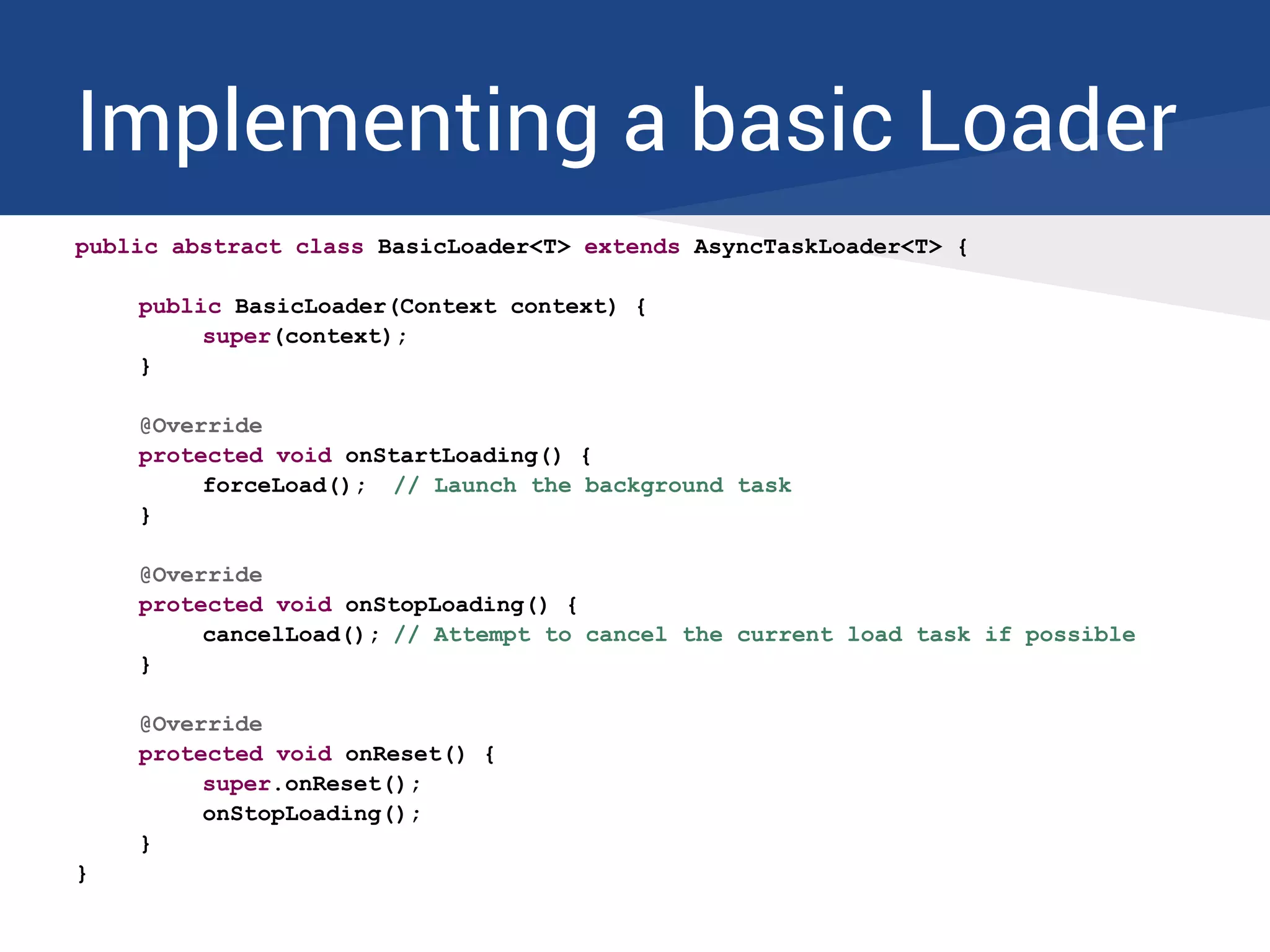 Implementing a basic Loader
public abstract class BasicLoader<T> extends AsyncTaskLoader<T> {
public BasicLoader(Context context) {
super(context);
}
@Override
protected void onStartLoading() {
forceLoad(); // Launch the background task
}
@Override
protected void onStopLoading() {
cancelLoad(); // Attempt to cancel the current load task if possible
}
@Override
protected void onReset() {
super.onReset();
onStopLoading();
}
}
 