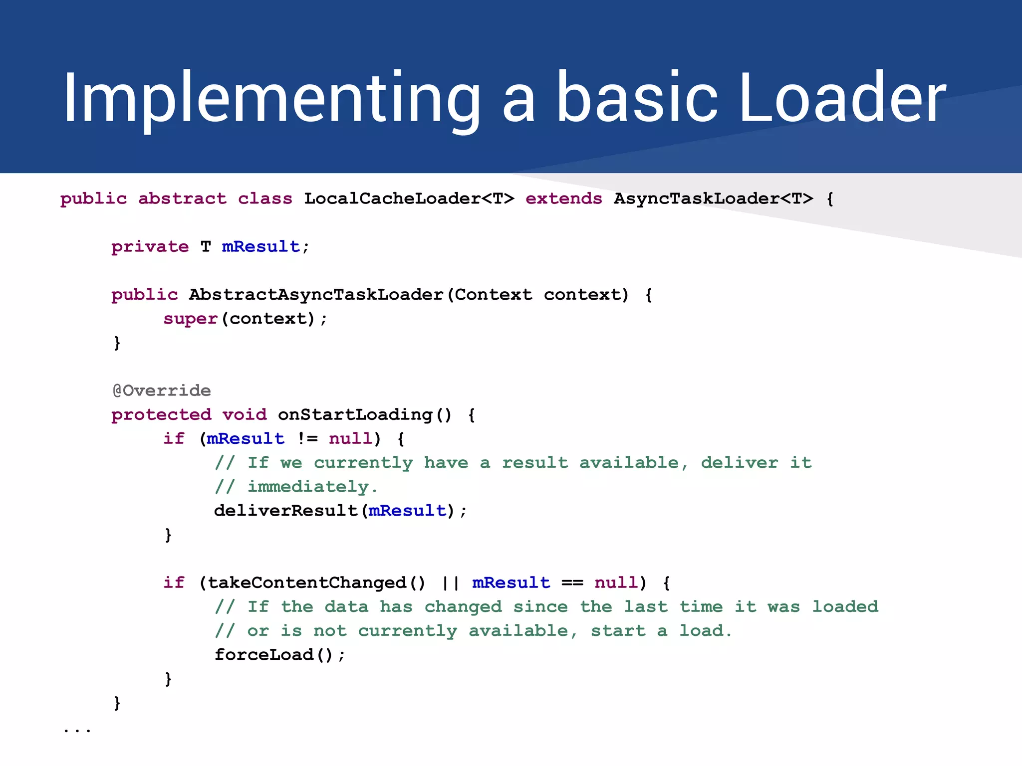 Implementing a basic Loader
public abstract class LocalCacheLoader<T> extends AsyncTaskLoader<T> {
private T mResult;
public AbstractAsyncTaskLoader(Context context) {
super(context);
}
@Override
protected void onStartLoading() {
if (mResult != null) {
// If we currently have a result available, deliver it
// immediately.
deliverResult(mResult);
}
if (takeContentChanged() || mResult == null) {
// If the data has changed since the last time it was loaded
// or is not currently available, start a load.
forceLoad();
}
}
...
 