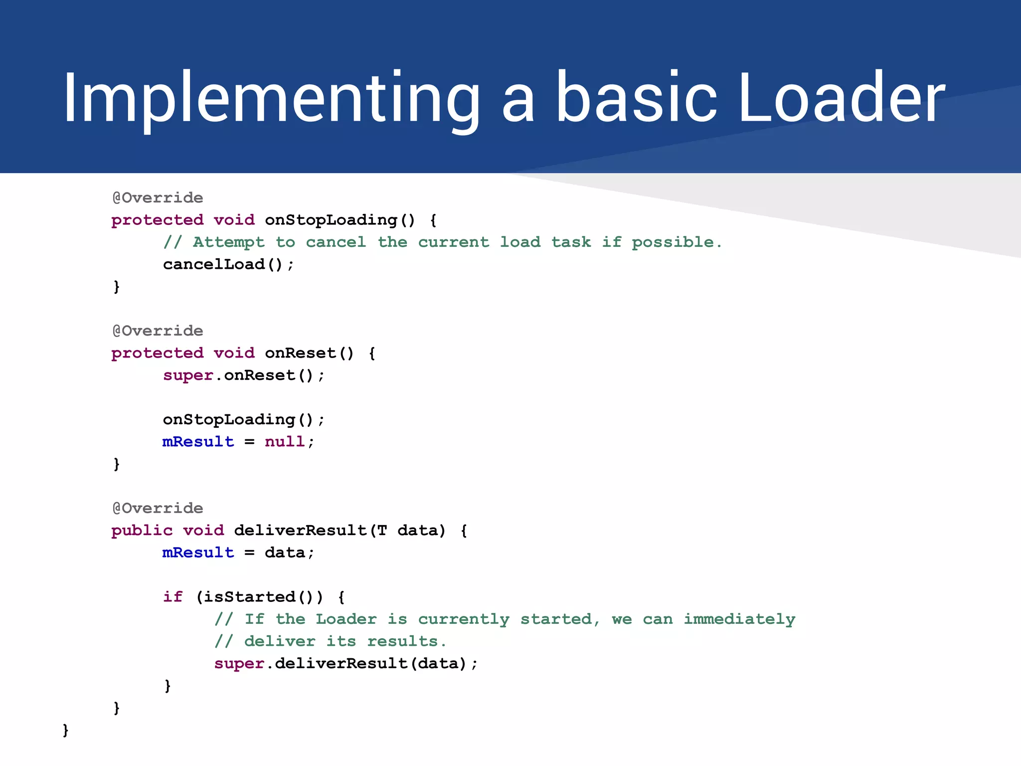 Implementing a basic Loader
@Override
protected void onStopLoading() {
// Attempt to cancel the current load task if possible.
cancelLoad();
}
@Override
protected void onReset() {
super.onReset();
onStopLoading();
mResult = null;
}
@Override
public void deliverResult(T data) {
mResult = data;
if (isStarted()) {
// If the Loader is currently started, we can immediately
// deliver its results.
super.deliverResult(data);
}
}
}
 