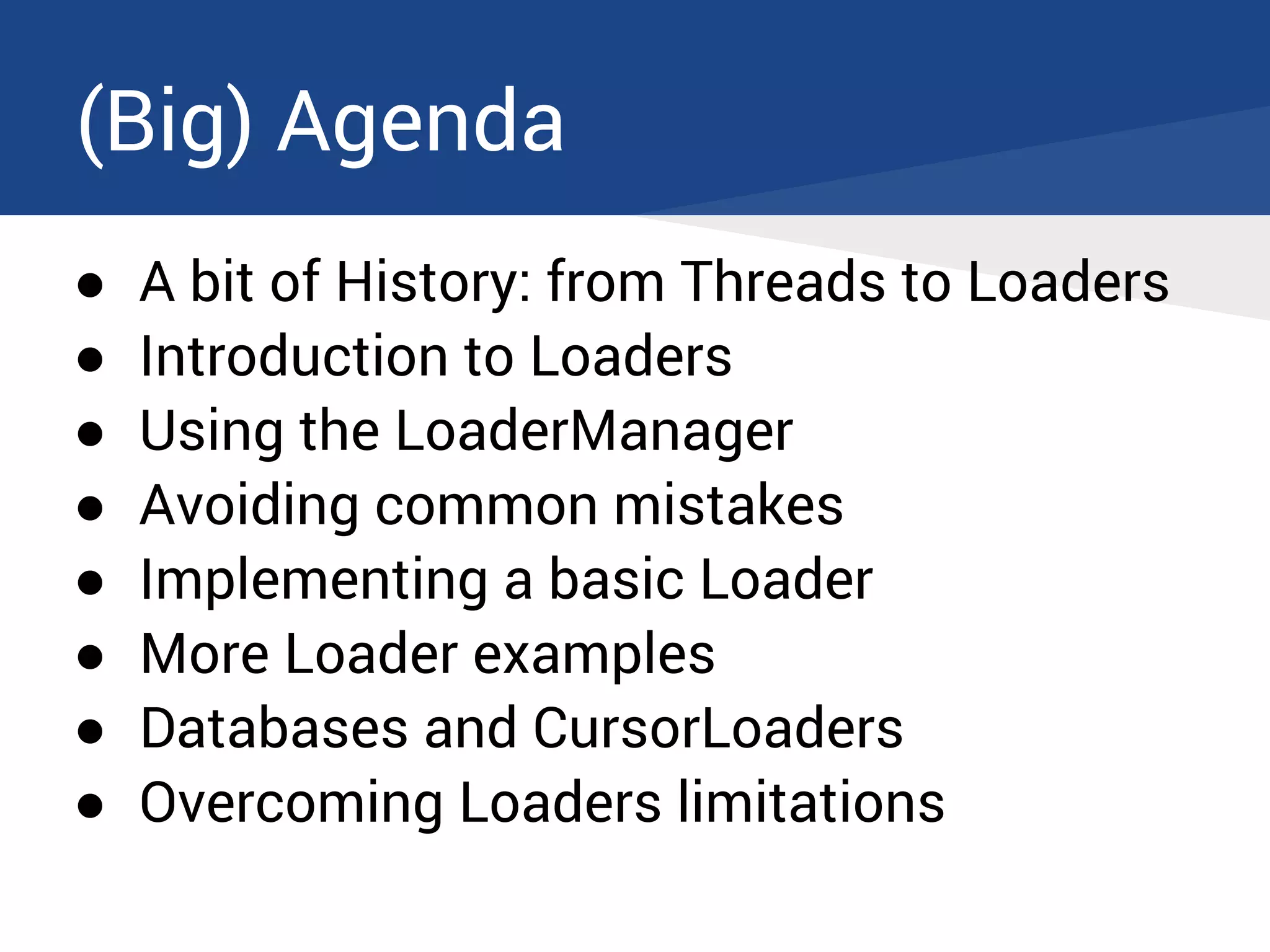 (Big) Agenda
● A bit of History: from Threads to Loaders
● Introduction to Loaders
● Using the LoaderManager
● Avoiding common mistakes
● Implementing a basic Loader
● More Loader examples
● Databases and CursorLoaders
● Overcoming Loaders limitations
 