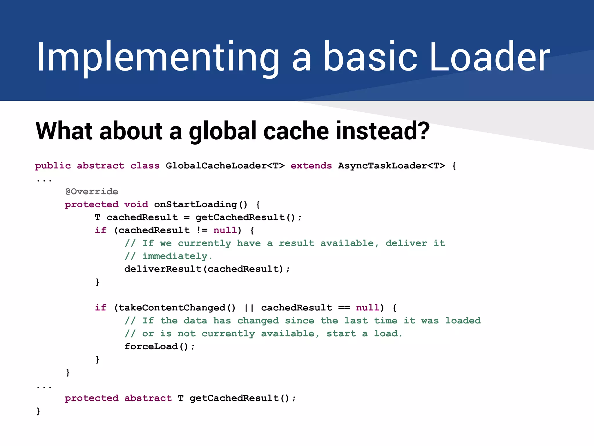 Implementing a basic Loader
What about a global cache instead?
public abstract class GlobalCacheLoader<T> extends AsyncTaskLoader<T> {
...
@Override
protected void onStartLoading() {
T cachedResult = getCachedResult();
if (cachedResult != null) {
// If we currently have a result available, deliver it
// immediately.
deliverResult(cachedResult);
}
if (takeContentChanged() || cachedResult == null) {
// If the data has changed since the last time it was loaded
// or is not currently available, start a load.
forceLoad();
}
}
...
protected abstract T getCachedResult();
}
 
