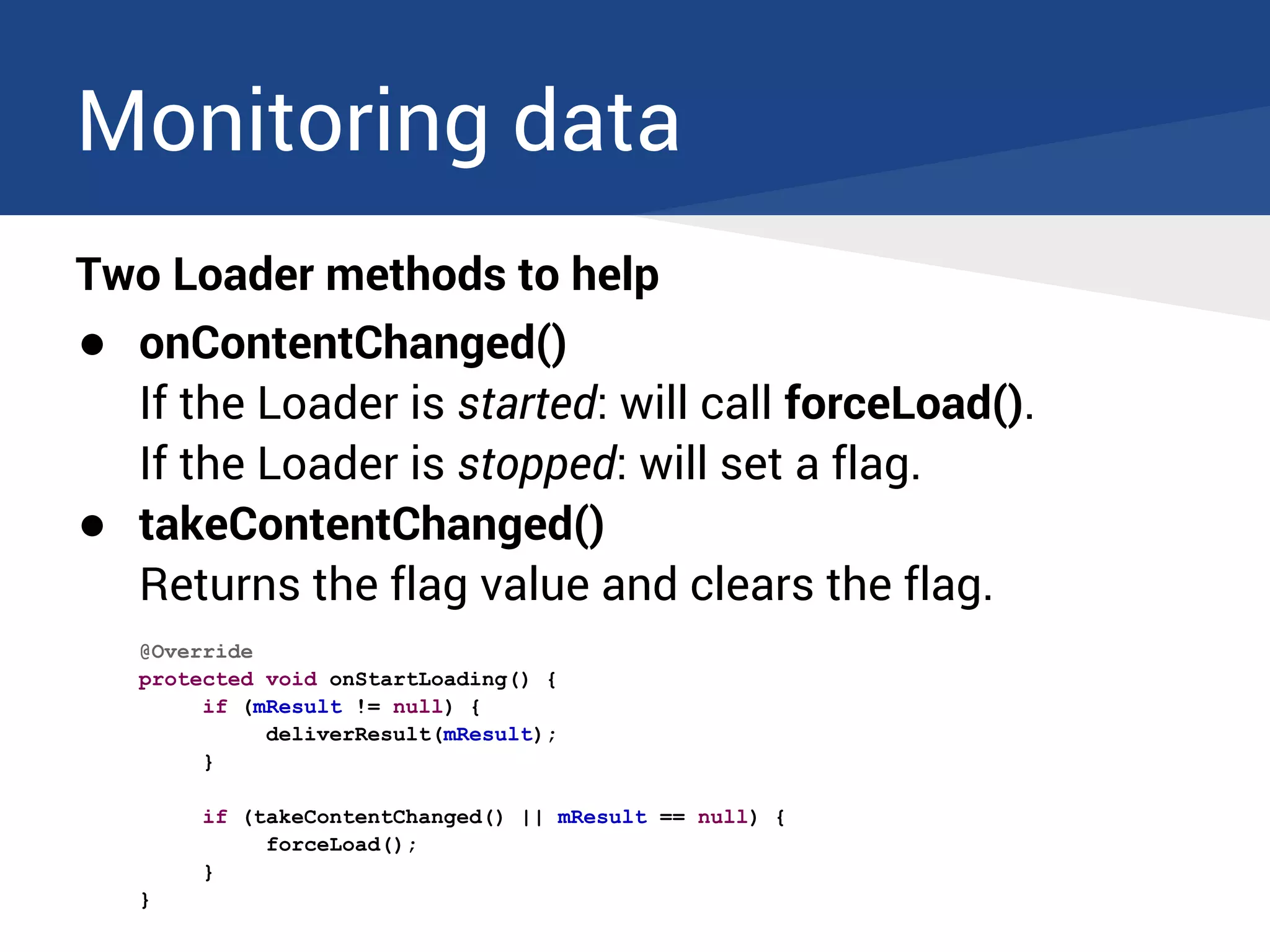 Monitoring data
Two Loader methods to help
● onContentChanged()
If the Loader is started: will call forceLoad().
If the Loader is stopped: will set a flag.
● takeContentChanged()
Returns the flag value and clears the flag.
@Override
protected void onStartLoading() {
if (mResult != null) {
deliverResult(mResult);
}
if (takeContentChanged() || mResult == null) {
forceLoad();
}
}
 