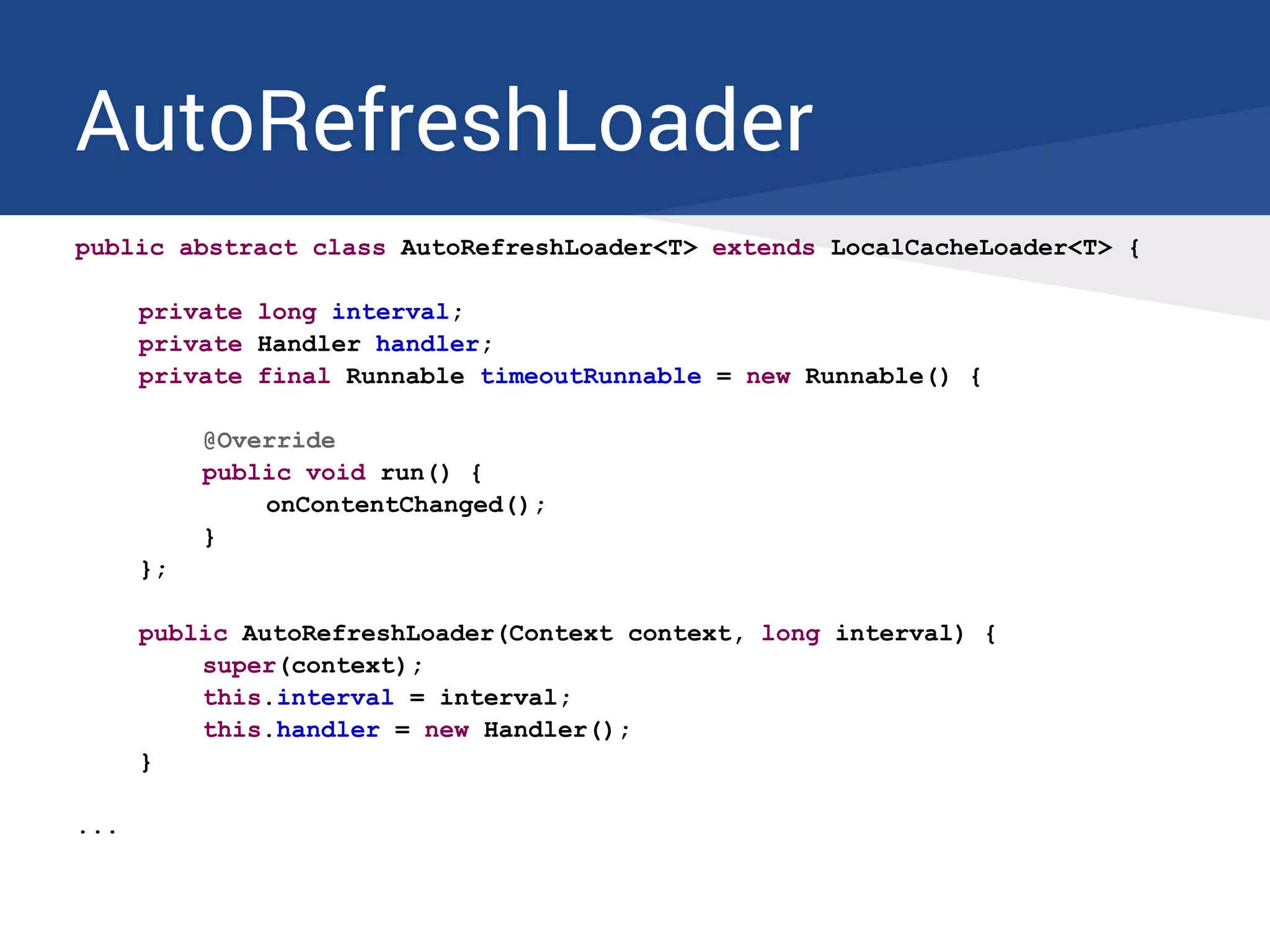 AutoRefreshLoader
public abstract class AutoRefreshLoader<T> extends LocalCacheLoader<T> {
private long interval;
private Handler handler;
private final Runnable timeoutRunnable = new Runnable() {
@Override
public void run() {
onContentChanged();
}
};
public AutoRefreshLoader(Context context, long interval) {
super(context);
this.interval = interval;
this.handler = new Handler();
}
...
 