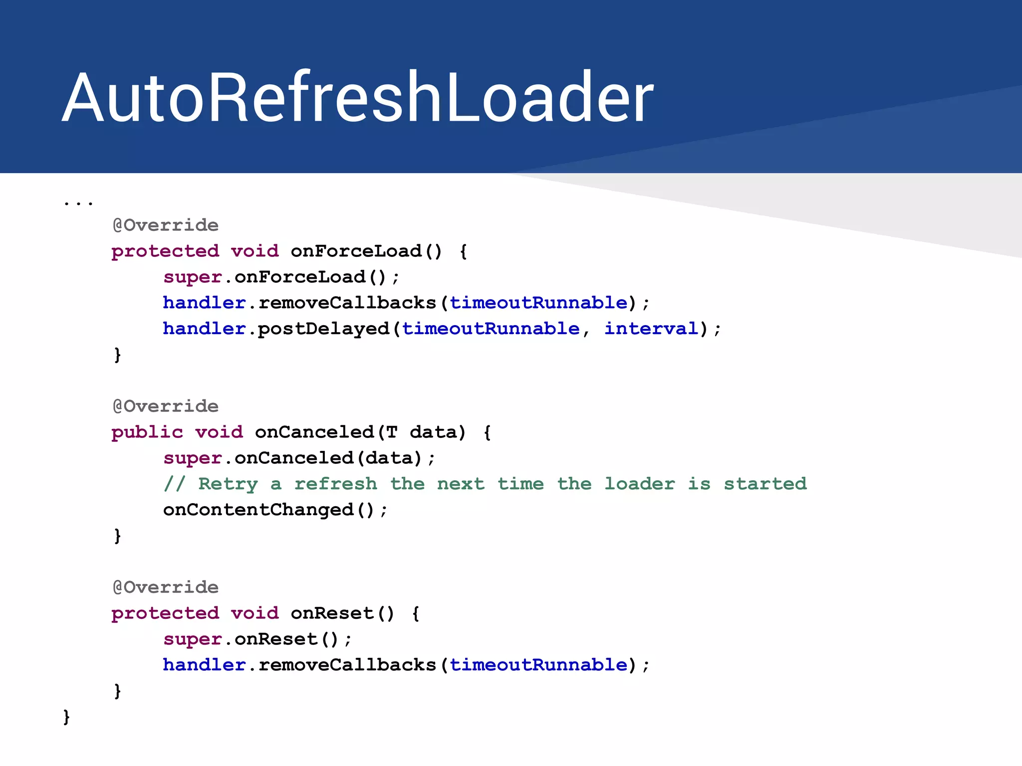 AutoRefreshLoader
...
@Override
protected void onForceLoad() {
super.onForceLoad();
handler.removeCallbacks(timeoutRunnable);
handler.postDelayed(timeoutRunnable, interval);
}
@Override
public void onCanceled(T data) {
super.onCanceled(data);
// Retry a refresh the next time the loader is started
onContentChanged();
}
@Override
protected void onReset() {
super.onReset();
handler.removeCallbacks(timeoutRunnable);
}
}
 