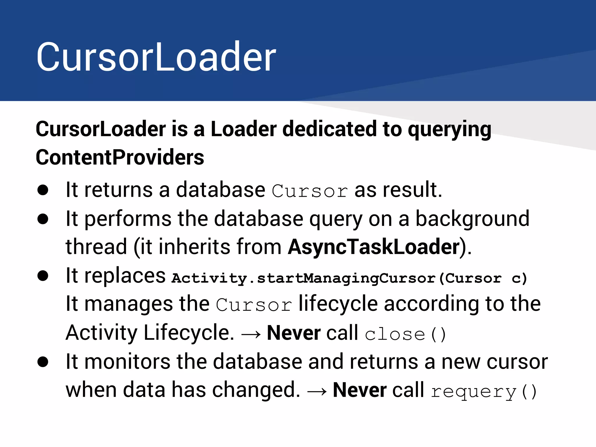 CursorLoader
CursorLoader is a Loader dedicated to querying
ContentProviders
● It returns a database Cursor as result.
● It performs the database query on a background
thread (it inherits from AsyncTaskLoader).
● It replaces Activity.startManagingCursor(Cursor c)
It manages the Cursor lifecycle according to the
Activity Lifecycle. → Never call close()
● It monitors the database and returns a new cursor
when data has changed. → Never call requery()
 