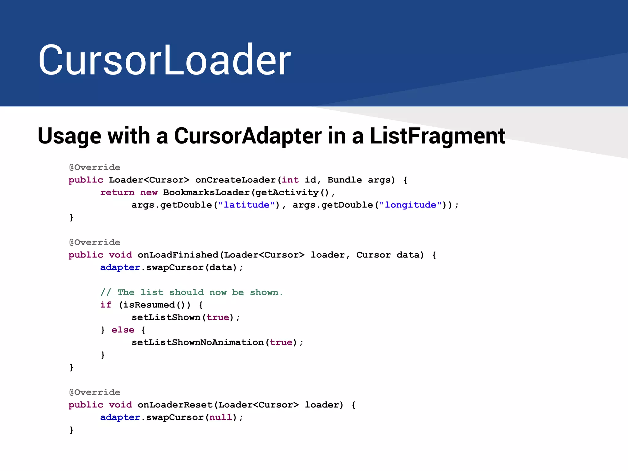 CursorLoader
Usage with a CursorAdapter in a ListFragment
@Override
public Loader<Cursor> onCreateLoader(int id, Bundle args) {
return new BookmarksLoader(getActivity(),
args.getDouble("latitude"), args.getDouble("longitude"));
}
@Override
public void onLoadFinished(Loader<Cursor> loader, Cursor data) {
adapter.swapCursor(data);
// The list should now be shown.
if (isResumed()) {
setListShown(true);
} else {
setListShownNoAnimation(true);
}
}
@Override
public void onLoaderReset(Loader<Cursor> loader) {
adapter.swapCursor(null);
}
 