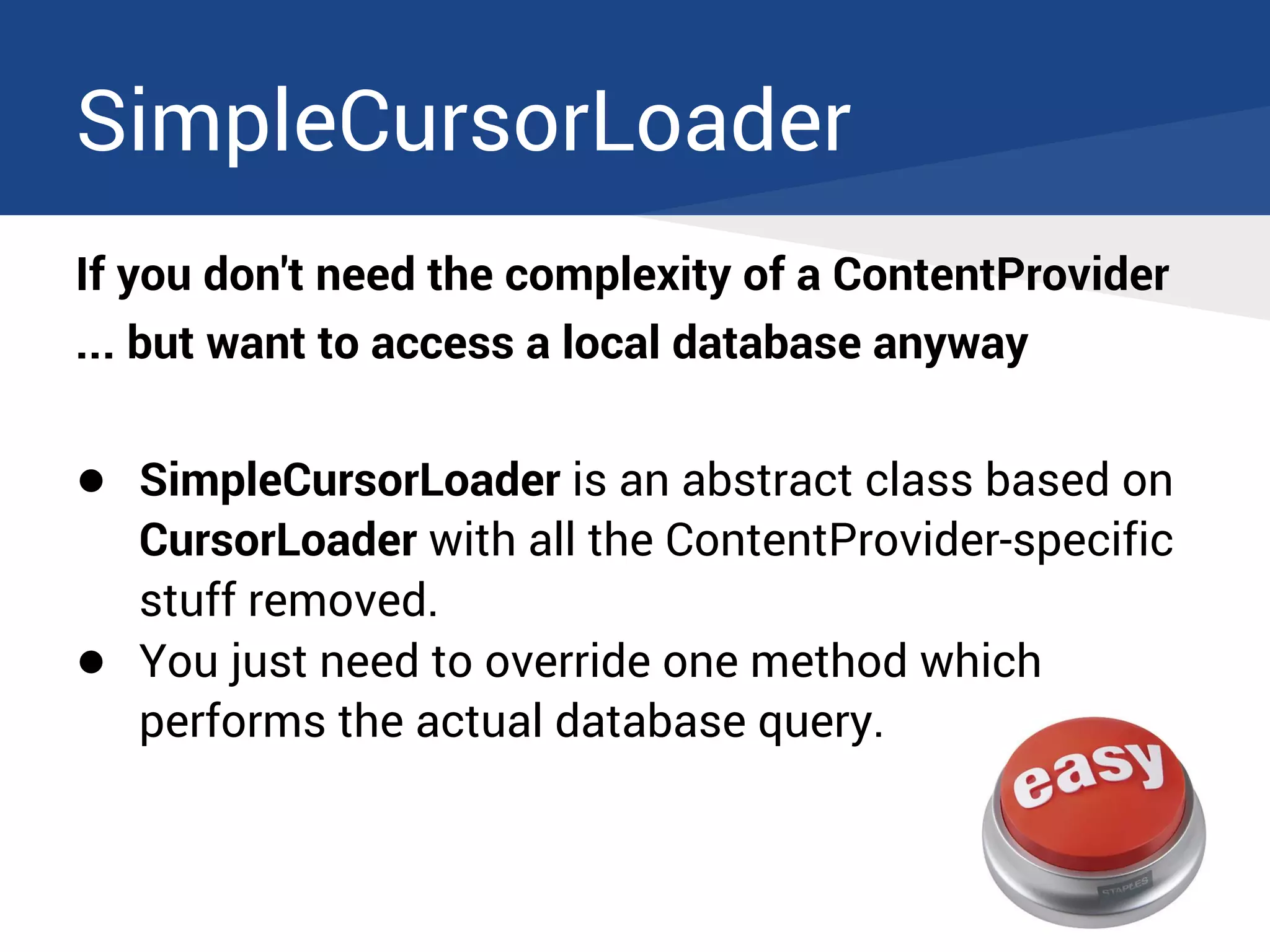 SimpleCursorLoader
If you don't need the complexity of a ContentProvider
... but want to access a local database anyway
● SimpleCursorLoader is an abstract class based on
CursorLoader with all the ContentProvider-specific
stuff removed.
● You just need to override one method which
performs the actual database query.
 