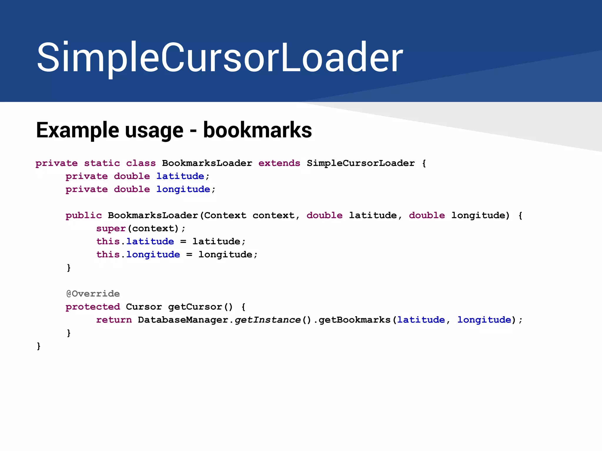 SimpleCursorLoader
Example usage - bookmarks
private static class BookmarksLoader extends SimpleCursorLoader {
private double latitude;
private double longitude;
public BookmarksLoader(Context context, double latitude, double longitude) {
super(context);
this.latitude = latitude;
this.longitude = longitude;
}
@Override
protected Cursor getCursor() {
return DatabaseManager.getInstance().getBookmarks(latitude, longitude);
}
}
 