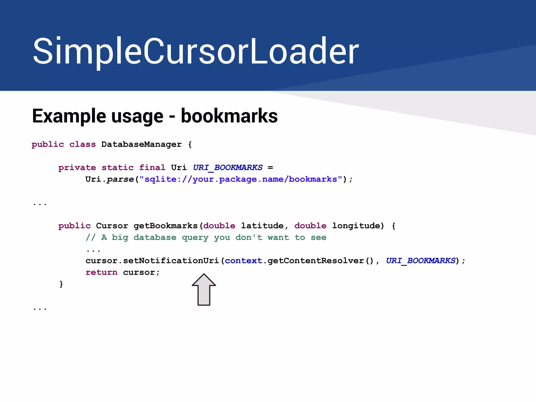 SimpleCursorLoader
Example usage - bookmarks
public class DatabaseManager {
private static final Uri URI_BOOKMARKS =
Uri.parse("sqlite://your.package.name/bookmarks");
...
public Cursor getBookmarks(double latitude, double longitude) {
// A big database query you don't want to see
...
cursor.setNotificationUri(context.getContentResolver(), URI_BOOKMARKS);
return cursor;
}
...
 