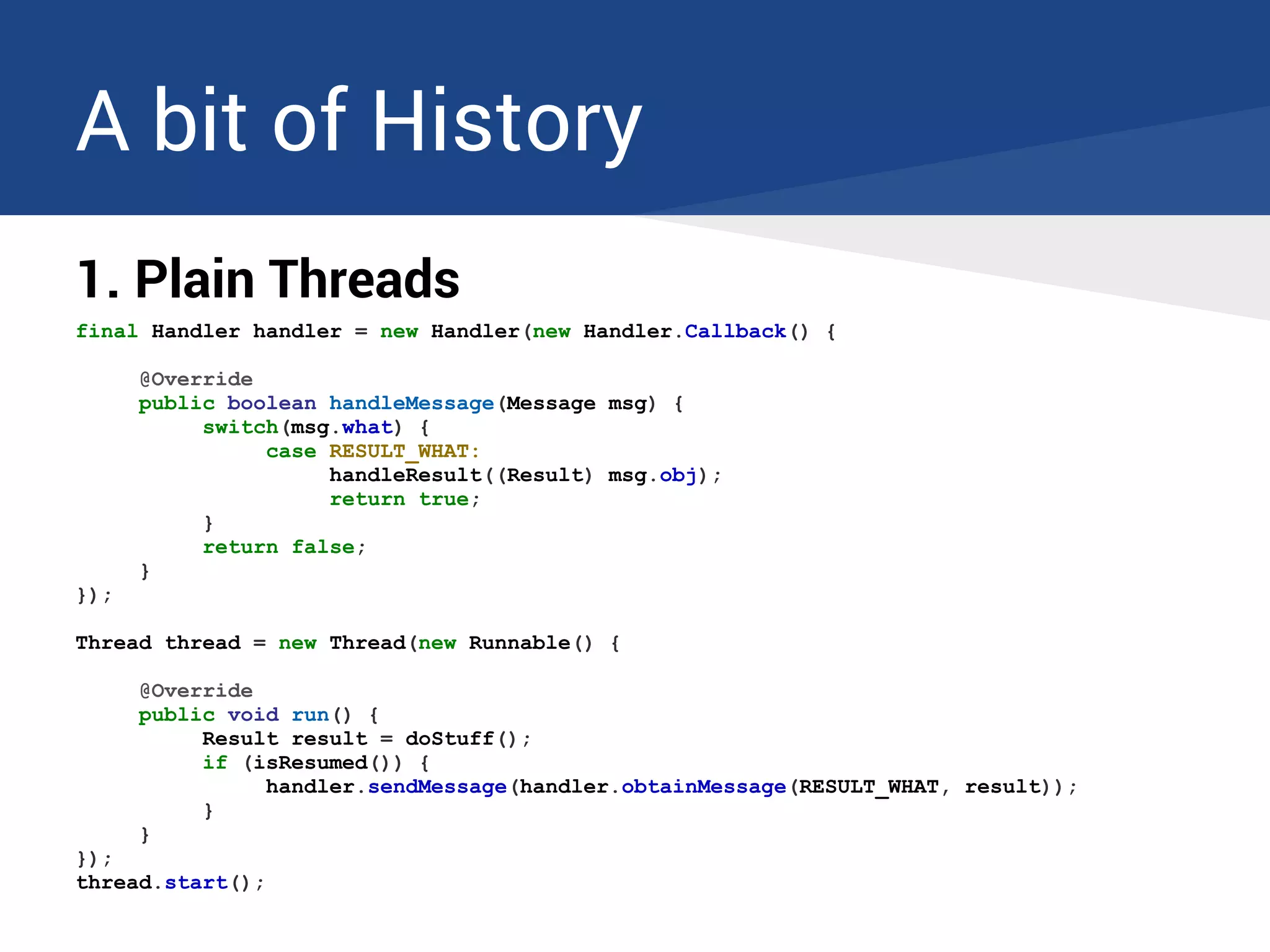 A bit of History
1. Plain Threads
final Handler handler = new Handler(new Handler.Callback() {
@Override
public boolean handleMessage(Message msg) {
switch(msg.what) {
case RESULT_WHAT:
handleResult((Result) msg.obj);
return true;
}
return false;
}
});
Thread thread = new Thread(new Runnable() {
@Override
public void run() {
Result result = doStuff();
if (isResumed()) {
handler.sendMessage(handler.obtainMessage(RESULT_WHAT, result));
}
}
});
thread.start();
 