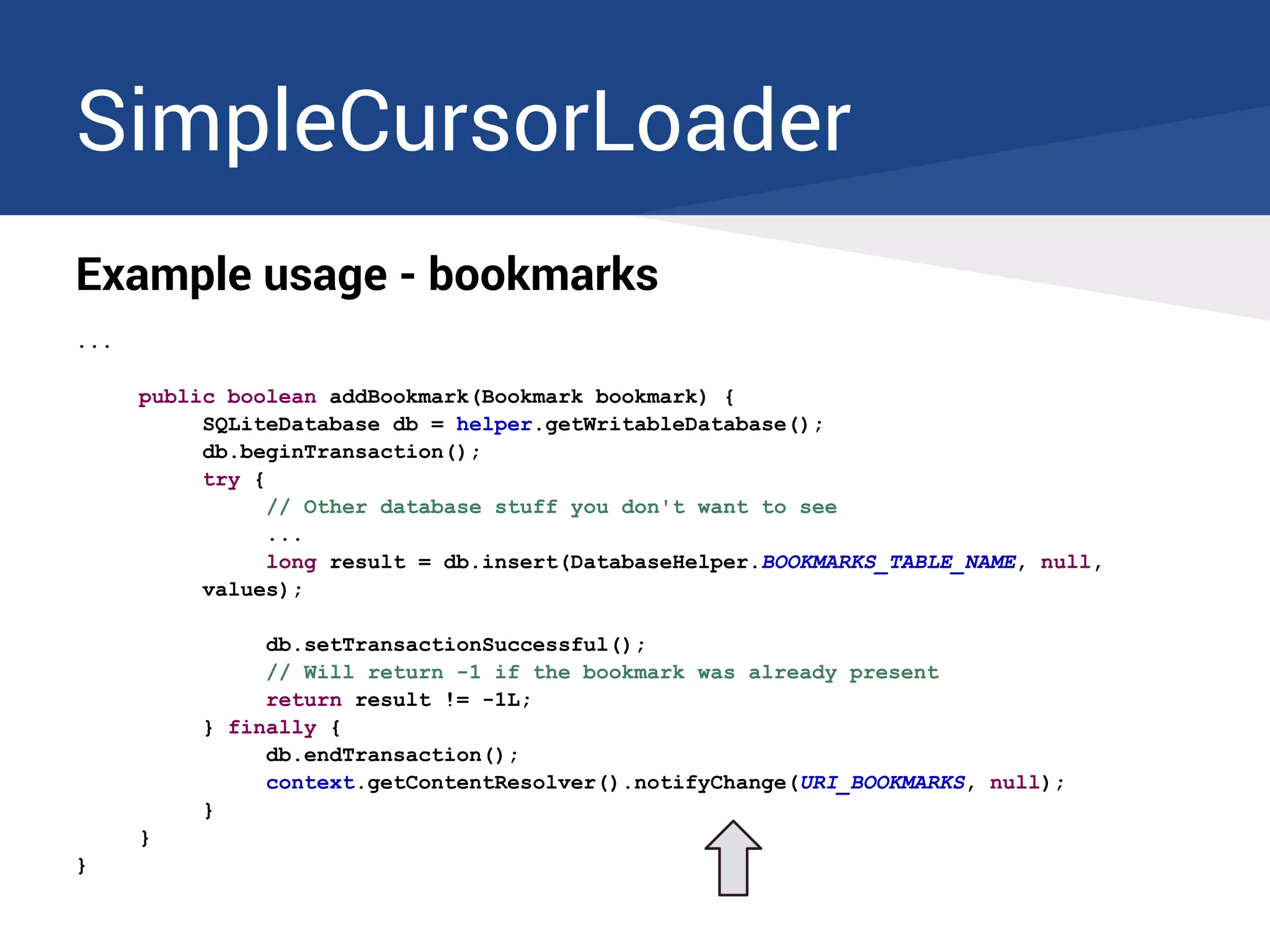 SimpleCursorLoader
Example usage - bookmarks
...
public boolean addBookmark(Bookmark bookmark) {
SQLiteDatabase db = helper.getWritableDatabase();
db.beginTransaction();
try {
// Other database stuff you don't want to see
...
long result = db.insert(DatabaseHelper.BOOKMARKS_TABLE_NAME, null,
values);
db.setTransactionSuccessful();
// Will return -1 if the bookmark was already present
return result != -1L;
} finally {
db.endTransaction();
context.getContentResolver().notifyChange(URI_BOOKMARKS, null);
}
}
}
 