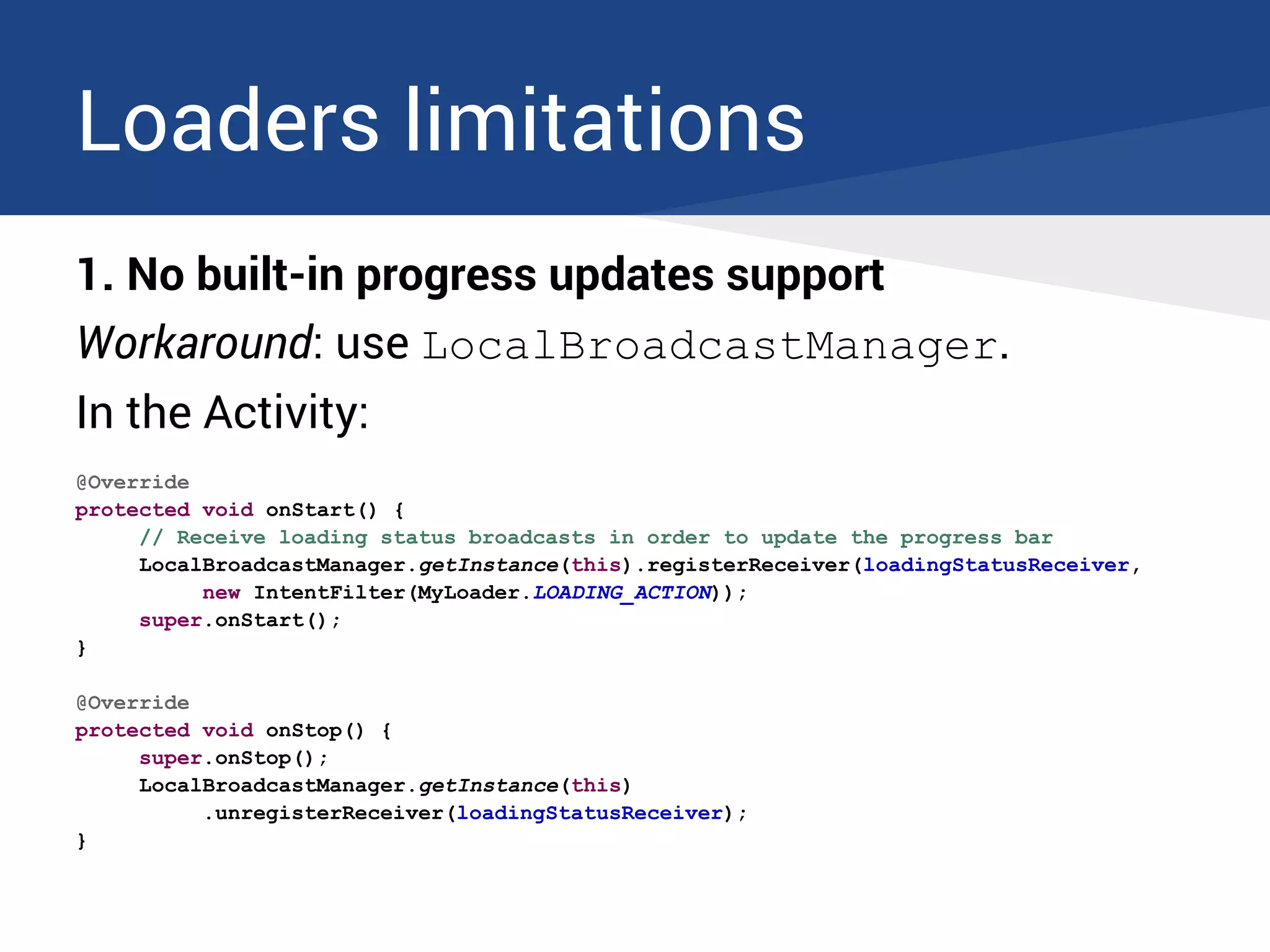 Loaders limitations
1. No built-in progress updates support
Workaround: use LocalBroadcastManager.
In the Activity:
@Override
protected void onStart() {
// Receive loading status broadcasts in order to update the progress bar
LocalBroadcastManager.getInstance(this).registerReceiver(loadingStatusReceiver,
new IntentFilter(MyLoader.LOADING_ACTION));
super.onStart();
}
@Override
protected void onStop() {
super.onStop();
LocalBroadcastManager.getInstance(this)
.unregisterReceiver(loadingStatusReceiver);
}
 