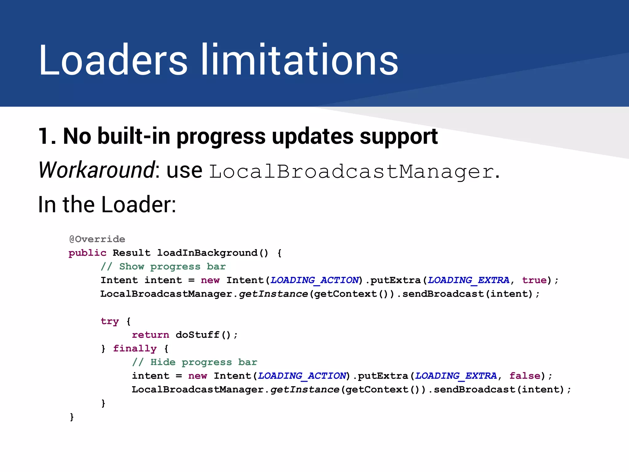 Loaders limitations
1. No built-in progress updates support
Workaround: use LocalBroadcastManager.
In the Loader:
@Override
public Result loadInBackground() {
// Show progress bar
Intent intent = new Intent(LOADING_ACTION).putExtra(LOADING_EXTRA, true);
LocalBroadcastManager.getInstance(getContext()).sendBroadcast(intent);
try {
return doStuff();
} finally {
// Hide progress bar
intent = new Intent(LOADING_ACTION).putExtra(LOADING_EXTRA, false);
LocalBroadcastManager.getInstance(getContext()).sendBroadcast(intent);
}
}
 