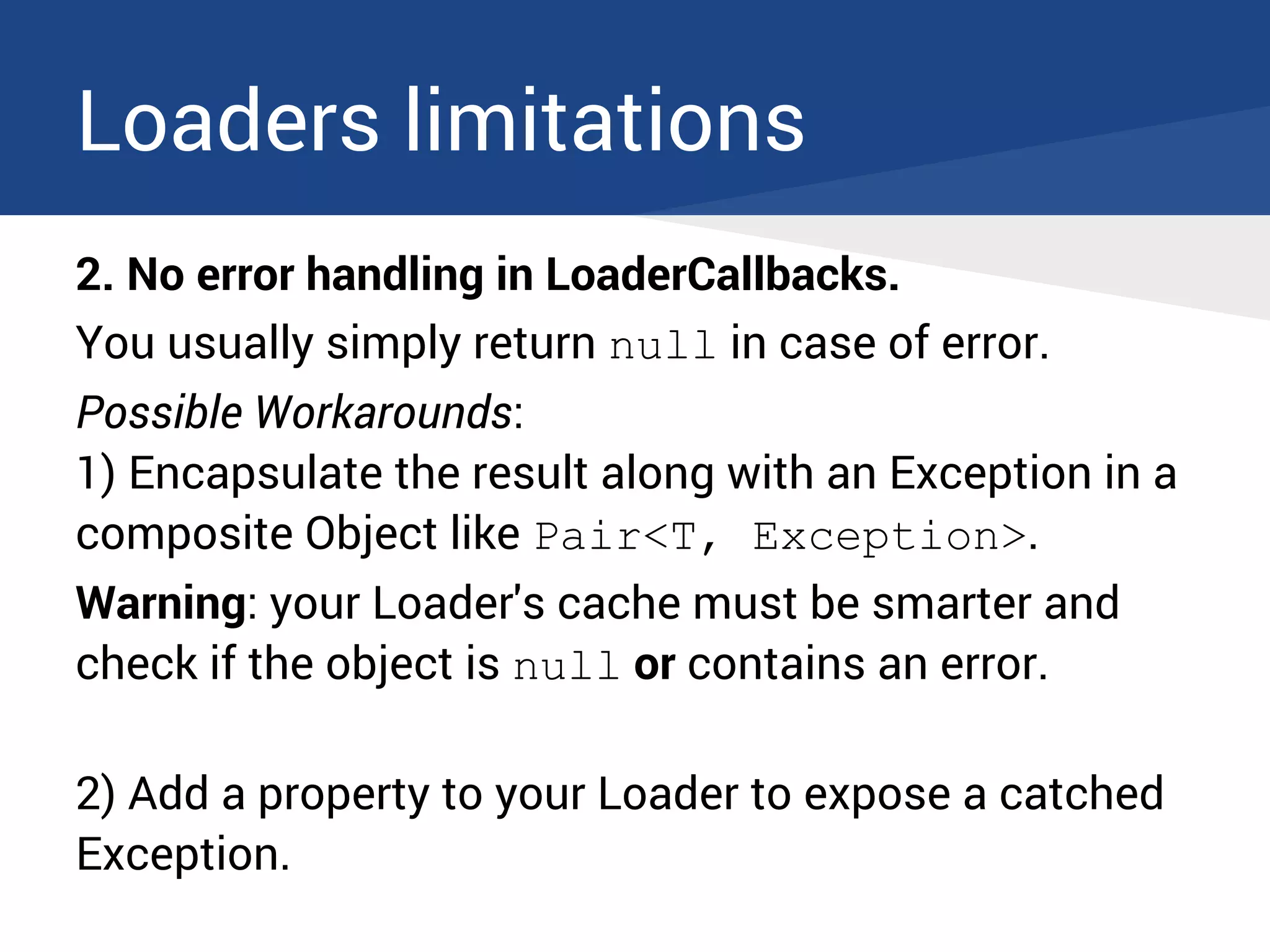 Loaders limitations
2. No error handling in LoaderCallbacks.
You usually simply return null in case of error.
Possible Workarounds:
1) Encapsulate the result along with an Exception in a
composite Object like Pair<T, Exception>.
Warning: your Loader's cache must be smarter and
check if the object is null or contains an error.
2) Add a property to your Loader to expose a catched
Exception.
 