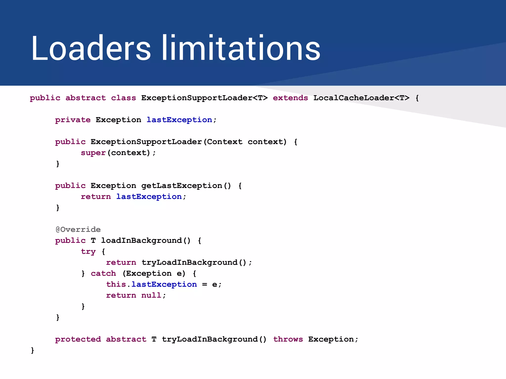 Loaders limitations
public abstract class ExceptionSupportLoader<T> extends LocalCacheLoader<T> {
private Exception lastException;
public ExceptionSupportLoader(Context context) {
super(context);
}
public Exception getLastException() {
return lastException;
}
@Override
public T loadInBackground() {
try {
return tryLoadInBackground();
} catch (Exception e) {
this.lastException = e;
return null;
}
}
protected abstract T tryLoadInBackground() throws Exception;
}
 
