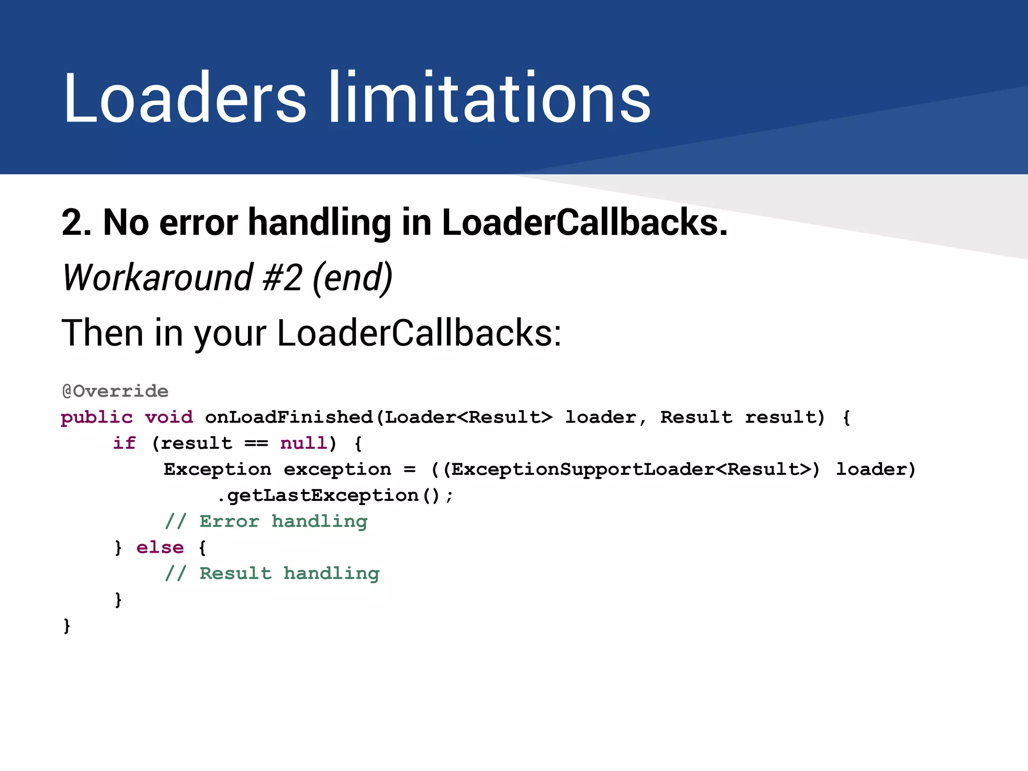 Loaders limitations
2. No error handling in LoaderCallbacks.
Workaround #2 (end)
Then in your LoaderCallbacks:
@Override
public void onLoadFinished(Loader<Result> loader, Result result) {
if (result == null) {
Exception exception = ((ExceptionSupportLoader<Result>) loader)
.getLastException();
// Error handling
} else {
// Result handling
}
}
 