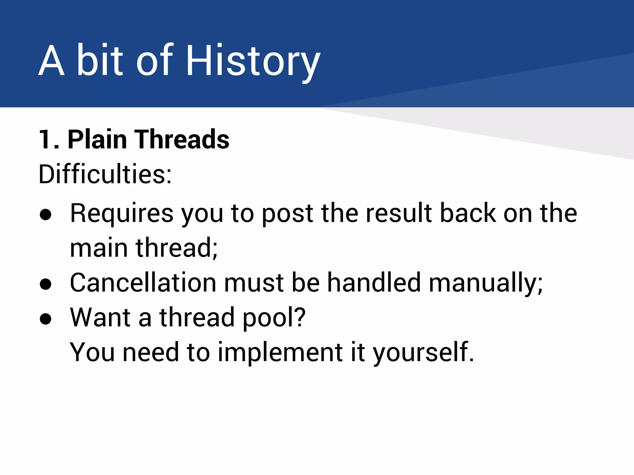 A bit of History
1. Plain Threads
Difficulties:
● Requires you to post the result back on the
main thread;
● Cancellation must be handled manually;
● Want a thread pool?
You need to implement it yourself.
 