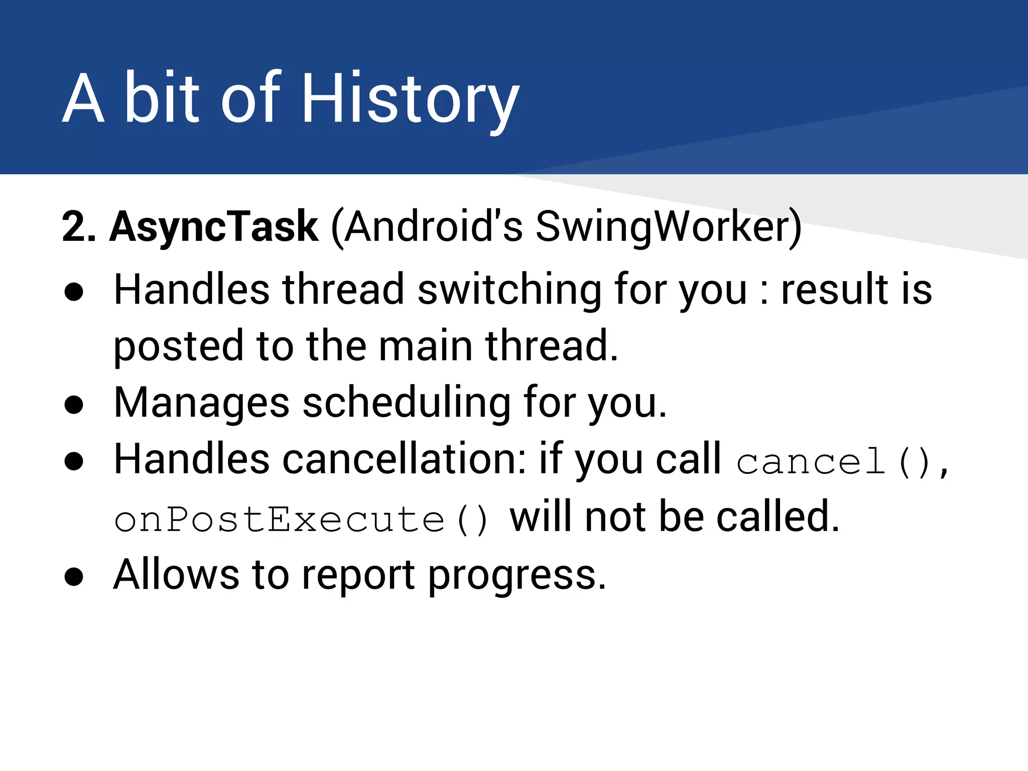 A bit of History
2. AsyncTask (Android's SwingWorker)
● Handles thread switching for you : result is
posted to the main thread.
● Manages scheduling for you.
● Handles cancellation: if you call cancel(),
onPostExecute() will not be called.
● Allows to report progress.
 