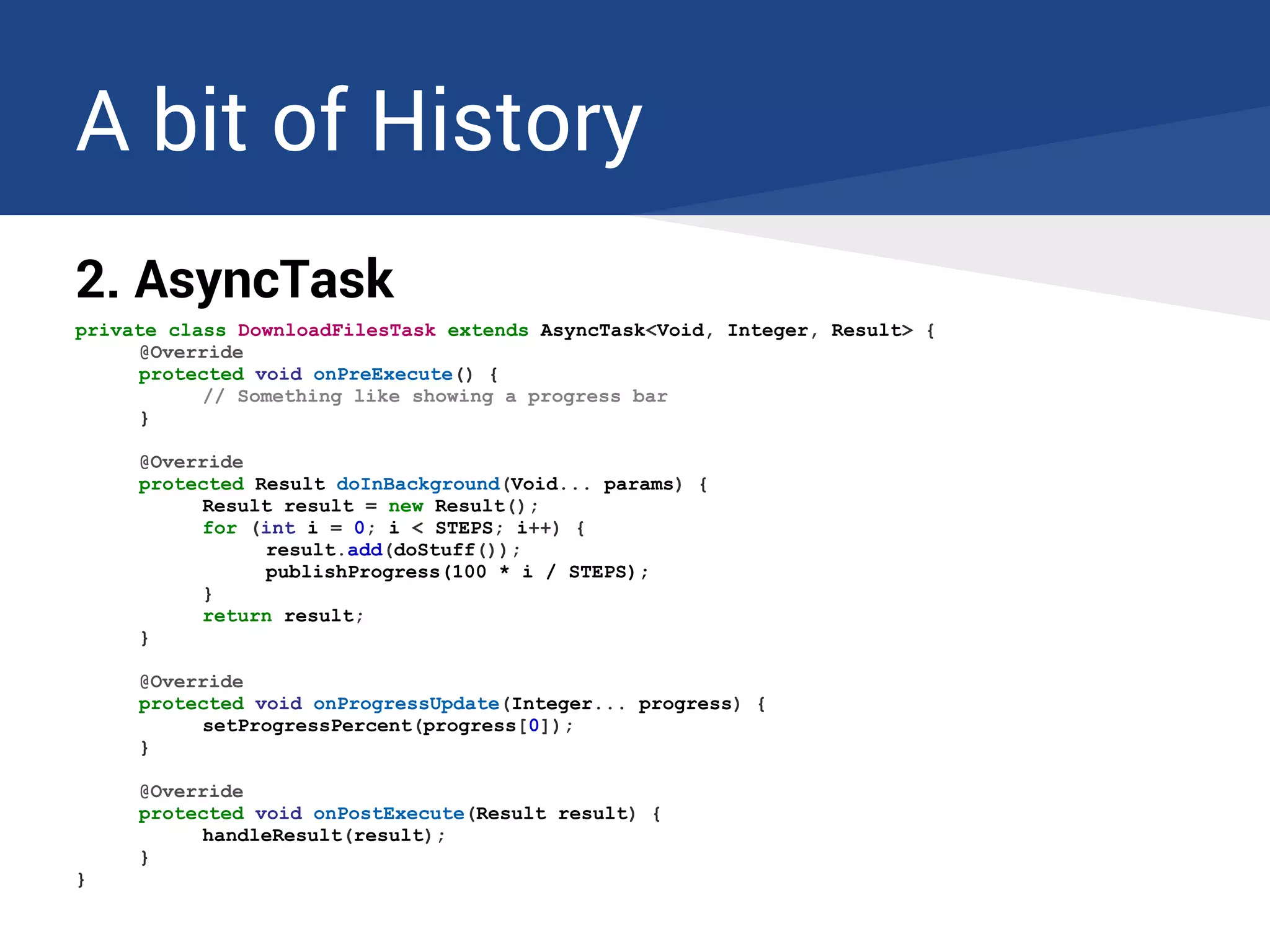 A bit of History
2. AsyncTask
private class DownloadFilesTask extends AsyncTask<Void, Integer, Result> {
@Override
protected void onPreExecute() {
// Something like showing a progress bar
}
@Override
protected Result doInBackground(Void... params) {
Result result = new Result();
for (int i = 0; i < STEPS; i++) {
result.add(doStuff());
publishProgress(100 * i / STEPS);
}
return result;
}
@Override
protected void onProgressUpdate(Integer... progress) {
setProgressPercent(progress[0]);
}
@Override
protected void onPostExecute(Result result) {
handleResult(result);
}
}
 