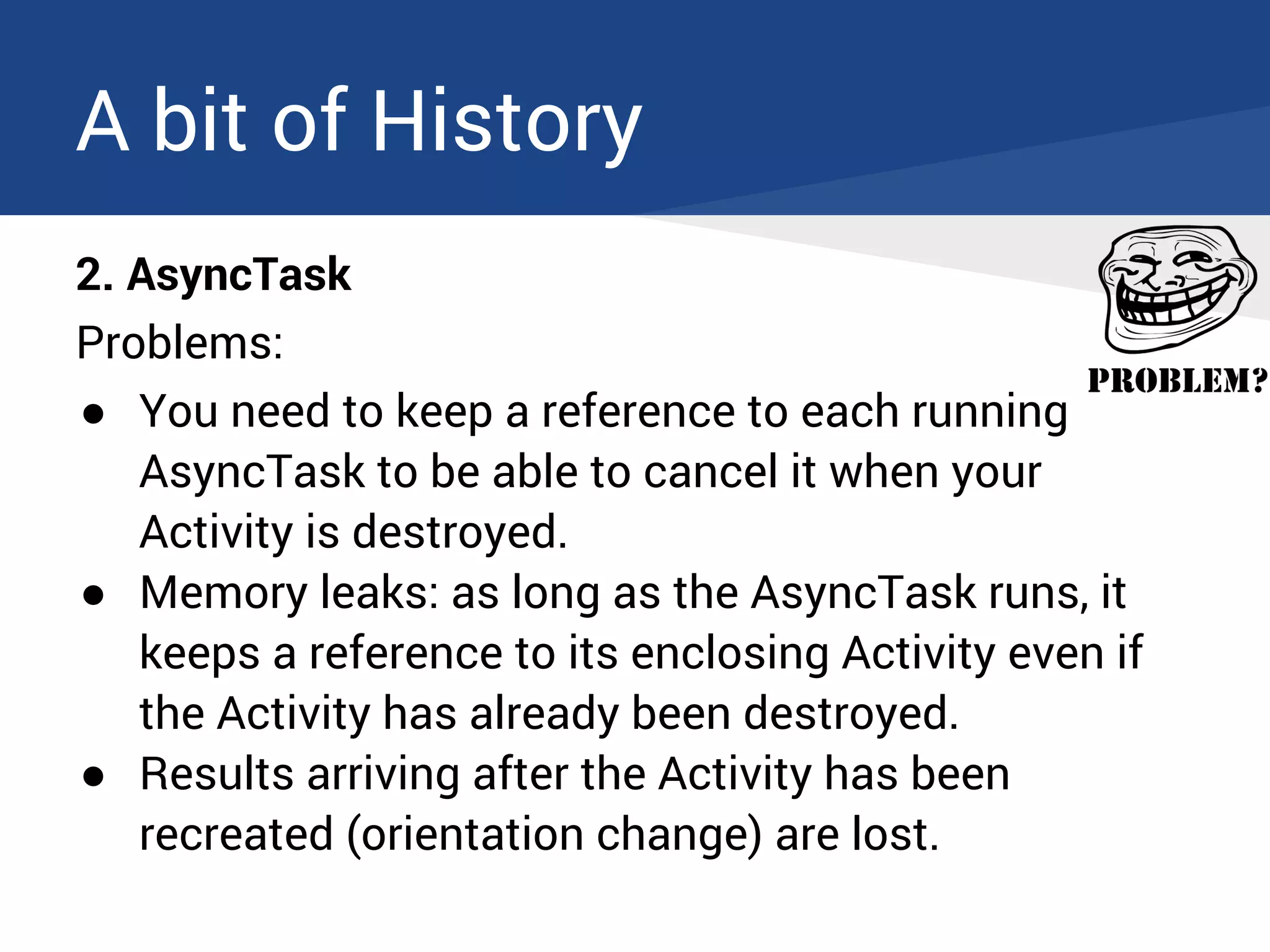 A bit of History
2. AsyncTask
Problems:
● You need to keep a reference to each running
AsyncTask to be able to cancel it when your
Activity is destroyed.
● Memory leaks: as long as the AsyncTask runs, it
keeps a reference to its enclosing Activity even if
the Activity has already been destroyed.
● Results arriving after the Activity has been
recreated (orientation change) are lost.
 