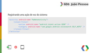 Registrando uma ação de voz do sistema 
<activity android:name="MyNoteActivity"> 
<intent-filter> 
<action android:name="android.intent.action.SEND" /> 
<category android:name="com.google.android.voicesearch.SELF_NOTE" /> 
</intent-filter> 
</activity> 
 