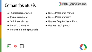 ● Chamar um carro/táxi 
● Tomar uma nota 
● Definir um alarme 
● Iniciar cronômetro 
● Iniciar/Parar uma pedalada 
● Iniciar/Parar uma corrida 
● Iniciar/Parar um treino 
● Mostrar frequência cardíaca 
● Mostrar meus passos 
Comandos atuais 
 
