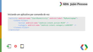 Iniciando um aplicativo por comando de voz 
<activity android:name="StartRunActivity" android:label="MyRunningApp"> 
<intent-filter> 
<action android:name="android.intent.action.MAIN" /> 
<category android:name="android.intent.category.LAUNCHER" /> 
</intent-filter> 
</activity> 
 