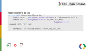 Reconhecimento de fala 
private void displaySpeechRecognizer() { 
Intent intent = new Intent(RecognizerIntent.ACTION_RECOGNIZE_SPEECH); 
intent.putExtra(RecognizerIntent.EXTRA_LANGUAGE_MODEL, 
RecognizerIntent. 
LANGUAGE_MODEL_FREE_FORM); 
startActivityForResult(intent, SPEECH_REQUEST_CODE); 
} 
 
