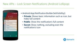 §  Android.App.Notification.Builder.SetVisibility(﴾)﴿ 

•  Private: Shows basic information such as icon, but
hides full content
•  Public: Show the notification's full content
•  Secret: Show nothing, excluding even the
notification’s icon
New APIs – Lock Screen Notifications (﴾Android Lollipop)﴿
 