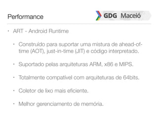 Performance
• ART - Android Runtime
• Construído para suportar uma mistura de ahead-of-
time (AOT), just-in-time (JIT) e código interpretado.
• Suportado pelas arquiteturas ARM, x86 e MIPS.
• Totalmente compatível com arquiteturas de 64bits.
• Coletor de lixo mais eficiente.
• Melhor gerenciamento de memória.
 