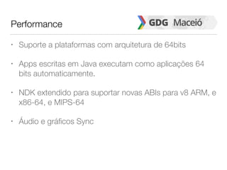 Performance
• Suporte a plataformas com arquitetura de 64bits
• Apps escritas em Java executam como aplicações 64
bits automaticamente.
• NDK extendido para suportar novas ABIs para v8 ARM, e
x86-64, e MIPS-64
• Áudio e gráficos Sync
 
