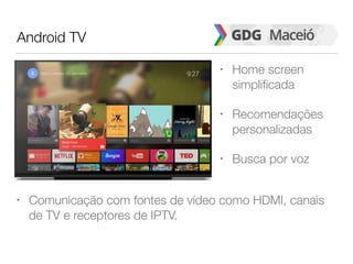 Android TV
• Home screen
simplificada
• Recomendações
personalizadas
• Busca por voz
• Comunicação com fontes de vídeo como HDMI, canais
de TV e receptores de IPTV.
 