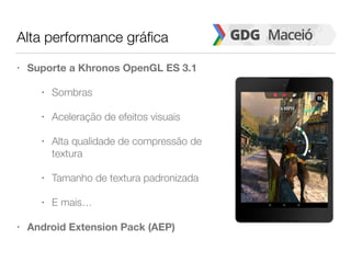 Alta performance gráfica
• Suporte a Khronos OpenGL ES 3.1
• Sombras
• Aceleração de efeitos visuais
• Alta qualidade de compressão de
textura
• Tamanho de textura padronizada
• E mais…
• Android Extension Pack (AEP)
 