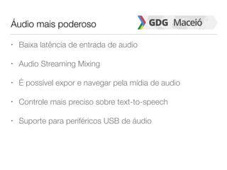 Áudio mais poderoso
• Baixa latência de entrada de audio
• Audio Streaming Mixing
• É possível expor e navegar pela mídia de audio
• Controle mais preciso sobre text-to-speech
• Suporte para periféricos USB de áudio
 