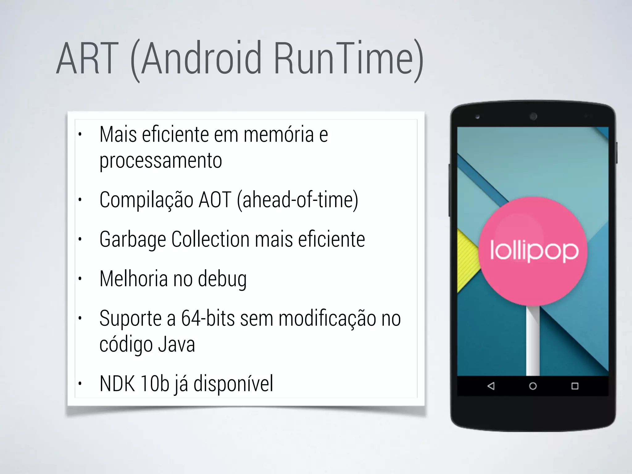 ART (Android RunTime) 
• Mais eficiente em memória e 
processamento 
• Compilação AOT (ahead-of-time) 
• Garbage Collection mais eficiente 
• Melhoria no debug 
• Suporte a 64-bits sem modificação no 
código Java 
• NDK 10b já disponível 
 