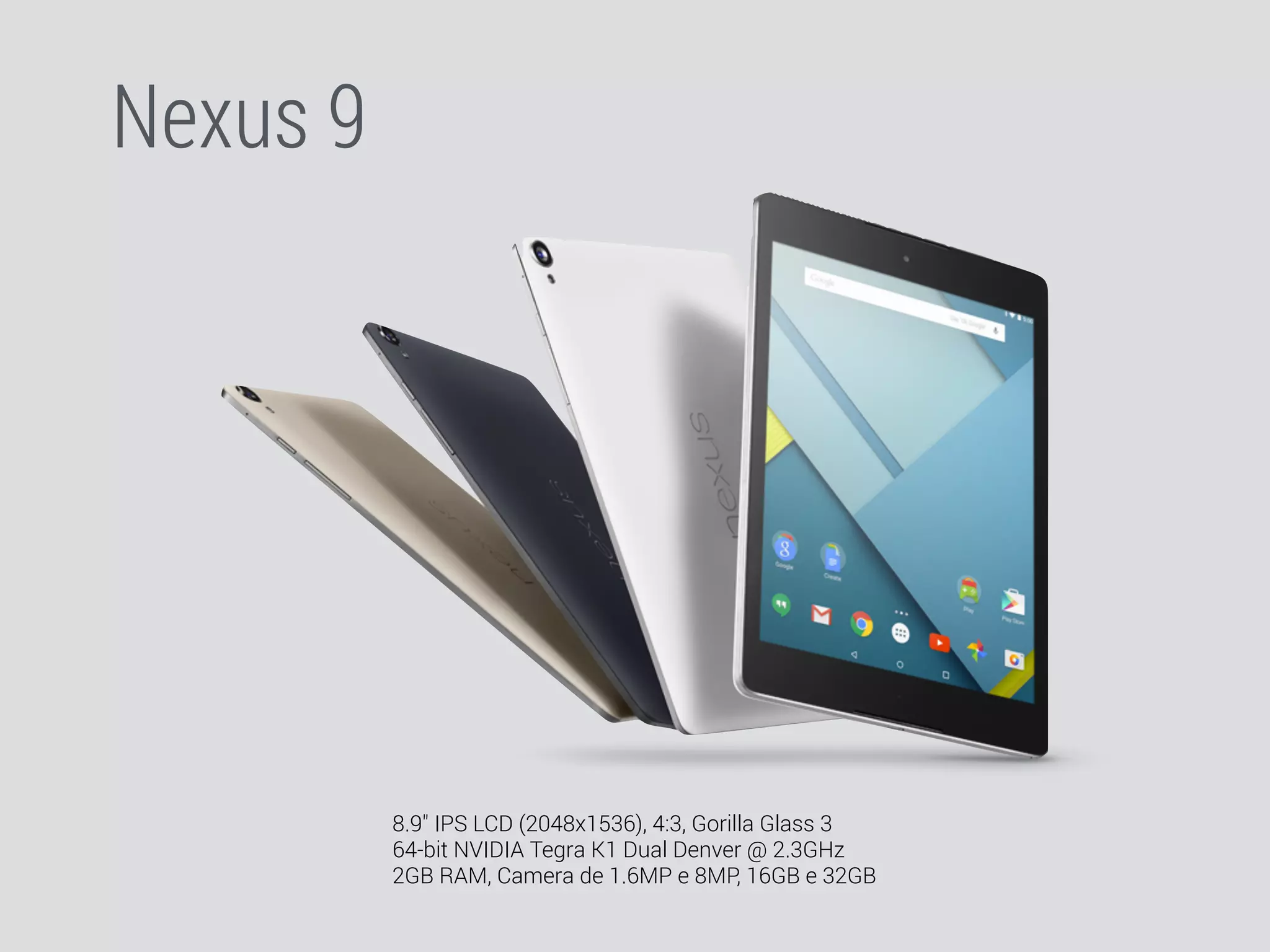 Nexus 9 
8.9" IPS LCD (2048x1536), 4:3, Gorilla Glass 3 
64-bit NVIDIA Tegra K1 Dual Denver @ 2.3GHz 
2GB RAM, Camera de 1.6MP e 8MP, 16GB e 32GB 
 