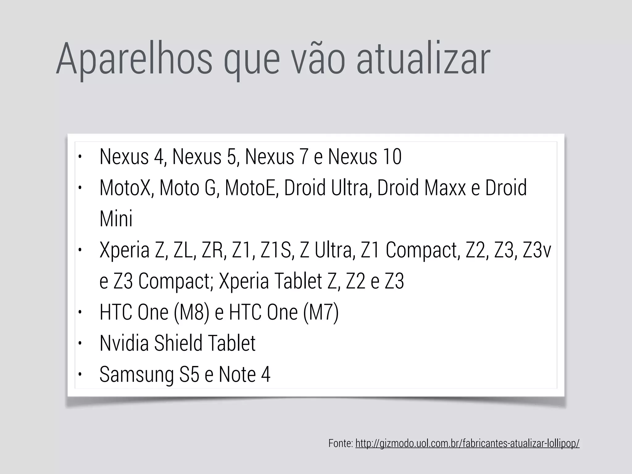 Aparelhos que vão atualizar 
• Nexus 4, Nexus 5, Nexus 7 e Nexus 10 
• MotoX, Moto G, MotoE, Droid Ultra, Droid Maxx e Droid 
Mini 
• Xperia Z, ZL, ZR, Z1, Z1S, Z Ultra, Z1 Compact, Z2, Z3, Z3v 
e Z3 Compact; Xperia Tablet Z, Z2 e Z3 
• HTC One (M8) e HTC One (M7) 
• Nvidia Shield Tablet 
• Samsung S5 e Note 4 
Fonte: http://gizmodo.uol.com.br/fabricantes-atualizar-lollipop/ 
 
