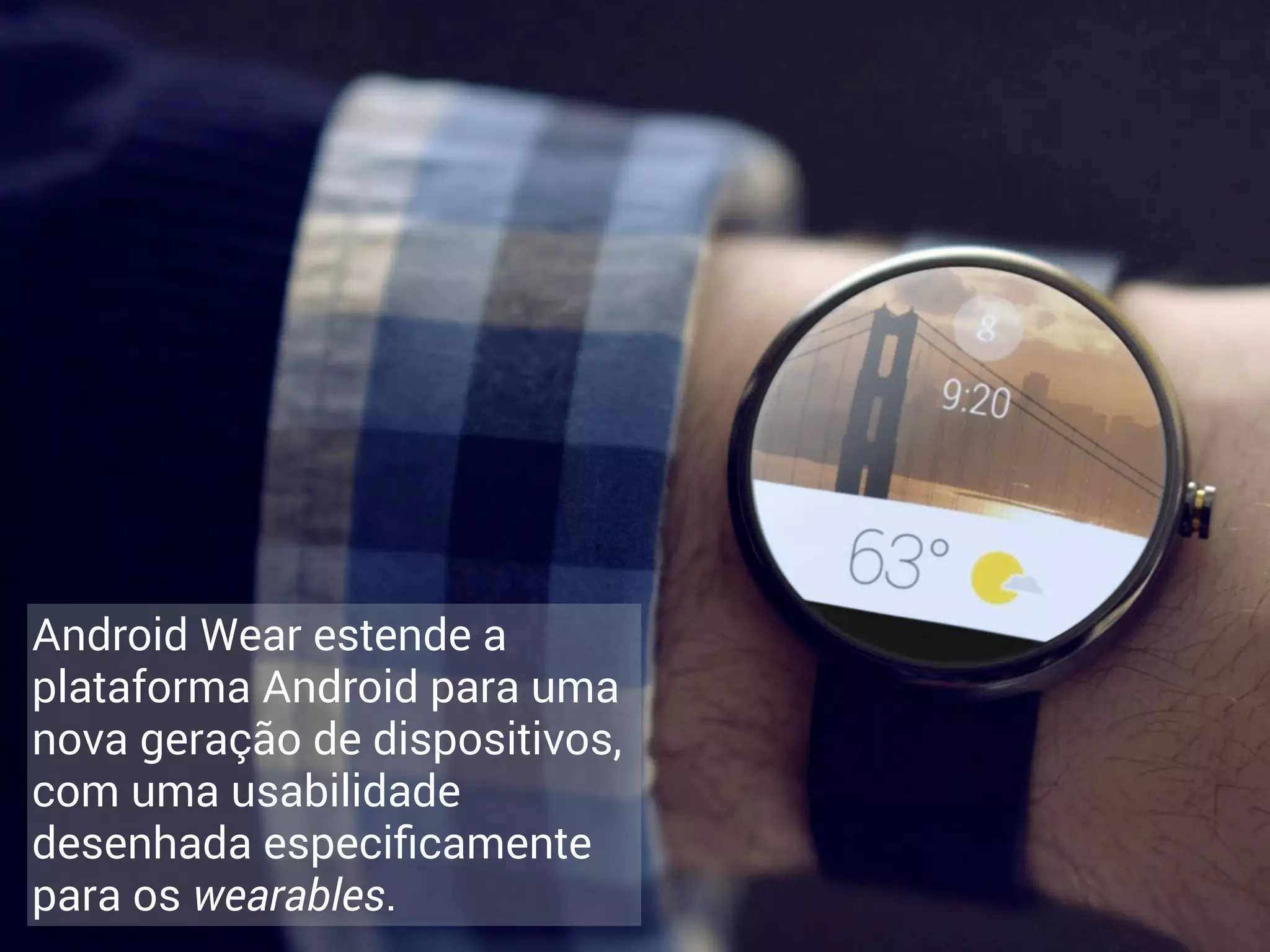 Android Wear estende a 
plataforma Android para uma 
nova geração de dispositivos, 
com uma usabilidade 
desenhada especificamente 
para os wearables. 
 