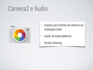 Camera2 e Áudio 
• Acesso aos frames da câmera na 
resolução total 
• Audio de baixa latência 
• Screen sharing 
 