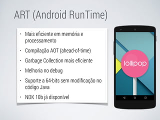 ART (Android RunTime) 
• Mais eficiente em memória e 
processamento 
• Compilação AOT (ahead-of-time) 
• Garbage Collection mais eficiente 
• Melhoria no debug 
• Suporte a 64-bits sem modificação no 
código Java 
• NDK 10b já disponível 
 