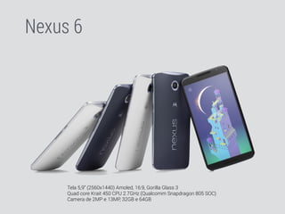Nexus 6 
Tela 5,9” (2560x1440) Amoled, 16:9, Gorilla Glass 3 
Quad core Krait 450 CPU 2.7GHz (Qualcomm Snapdragon 805 SOC) 
Camera de 2MP e 13MP, 32GB e 64GB 
 